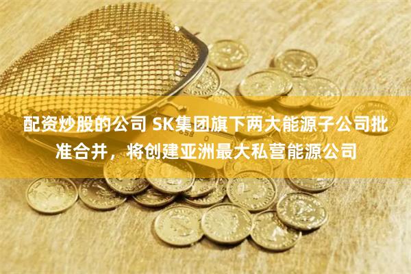 配资炒股的公司 SK集团旗下两大能源子公司批准合并，将创建亚洲最大私营能源公司