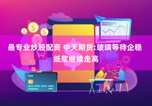 最专业炒股配资 中天期货:玻璃等待企稳 纸浆继续走高