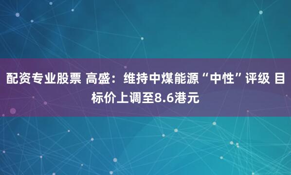 配资专业股票 高盛：维持中煤能源“中性”评级 目标价上调至8.6港元