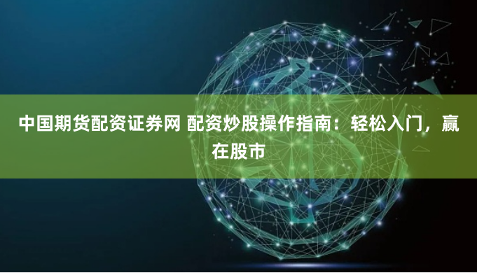 中国期货配资证券网 配资炒股操作指南：轻松入门，赢在股市