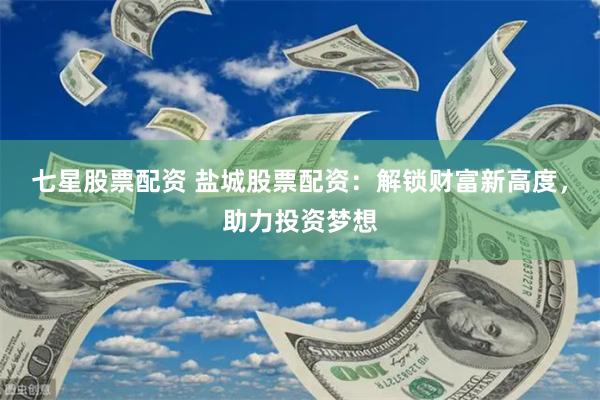 七星股票配资 盐城股票配资：解锁财富新高度，助力投资梦想